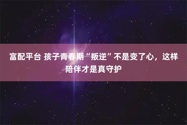 富配平台 孩子青春期“叛逆”不是变了心，这样陪伴才是真守护