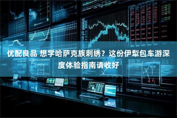 优配良品 想学哈萨克族刺绣？这份伊犁包车游深度体验指南请收好
