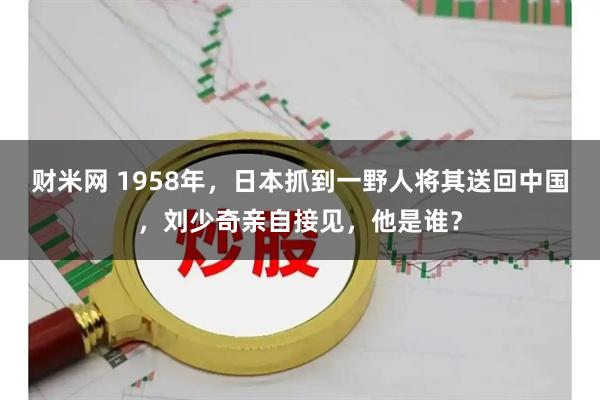 财米网 1958年，日本抓到一野人将其送回中国，刘少奇亲自接见，他是谁？