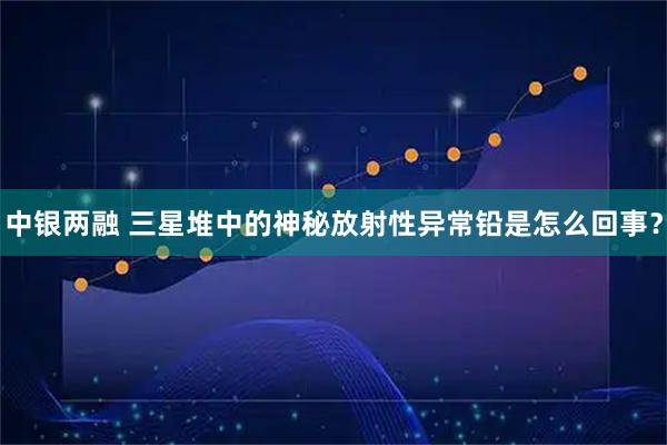 中银两融 三星堆中的神秘放射性异常铅是怎么回事？