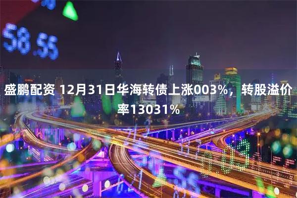 盛鹏配资 12月31日华海转债上涨003%，转股溢价率13031%