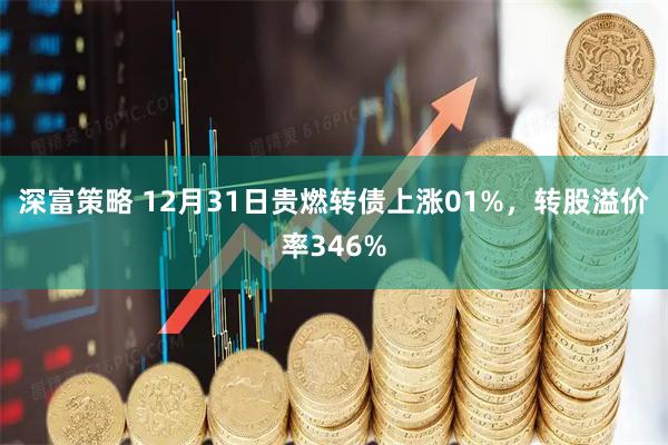 深富策略 12月31日贵燃转债上涨01%，转股溢价率346%