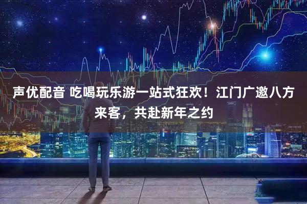 声优配音 吃喝玩乐游一站式狂欢！江门广邀八方来客，共赴新年之约