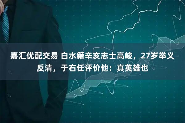 嘉汇优配交易 白水籍辛亥志士高峻，27岁举义反清，于右任评价他：真英雄也