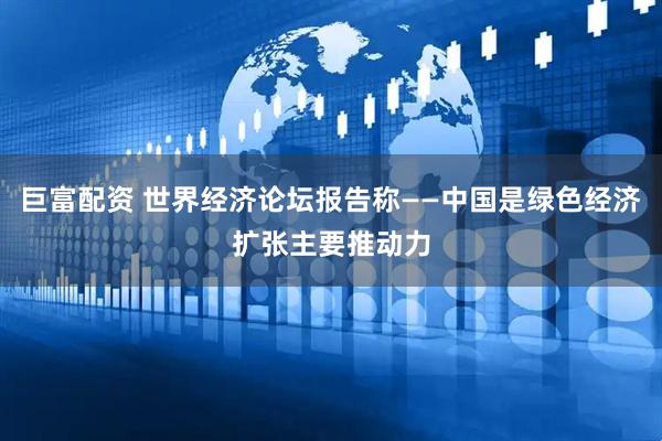 巨富配资 世界经济论坛报告称——中国是绿色经济扩张主要推动力