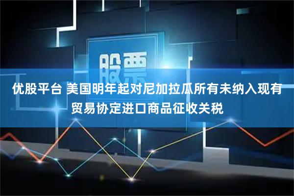 优股平台 美国明年起对尼加拉瓜所有未纳入现有贸易协定进口商品征收关税