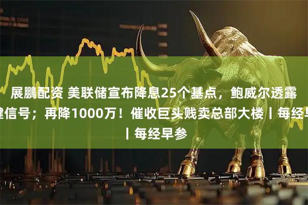 展鵬配资 美联储宣布降息25个基点，鲍威尔透露关键信号；再降1000万！催收巨头贱卖总部大楼丨每经早参