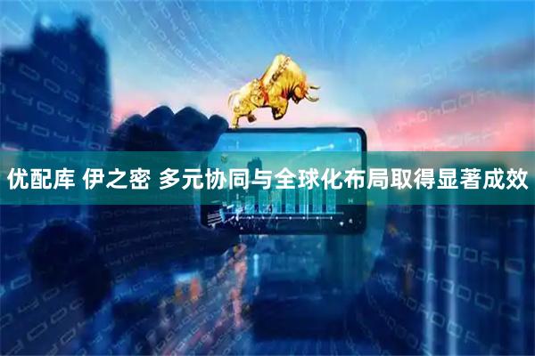 优配库 伊之密 多元协同与全球化布局取得显著成效