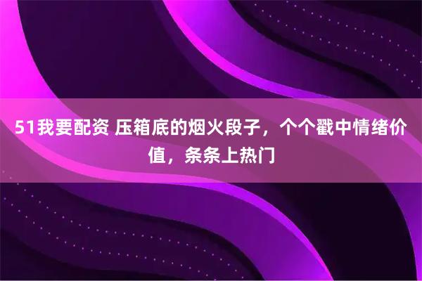51我要配资 压箱底的烟火段子，个个戳中情绪价值，条条上热门
