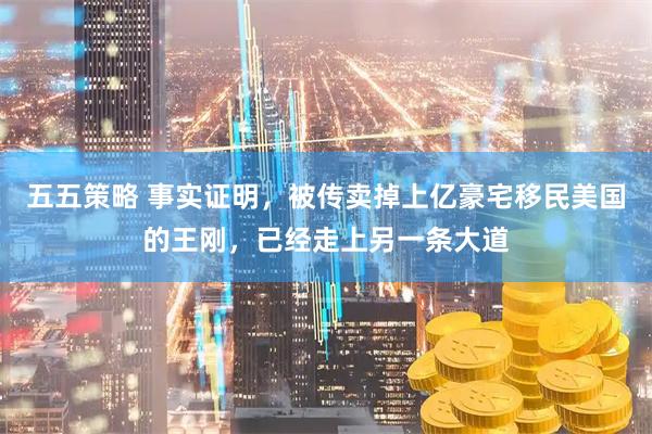五五策略 事实证明，被传卖掉上亿豪宅移民美国的王刚，已经走上另一条大道