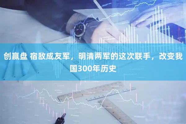 创赢盘 宿敌成友军，明清两军的这次联手，改变我国300年历史