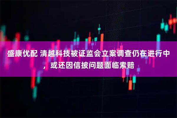 盛康优配 清越科技被证监会立案调查仍在进行中，或还因信披问题面临索赔