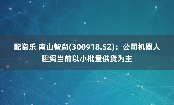 配资乐 南山智尚(300918.SZ)：公司机器人腱绳当前以小批量供货为主