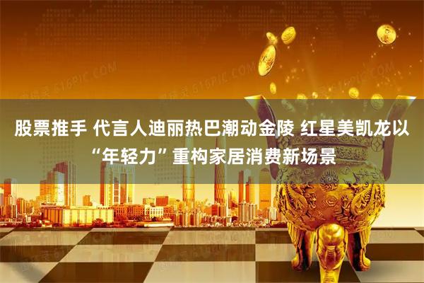 股票推手 代言人迪丽热巴潮动金陵 红星美凯龙以“年轻力”重构家居消费新场景
