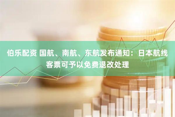 伯乐配资 国航、南航、东航发布通知：日本航线客票可予以免费退改处理