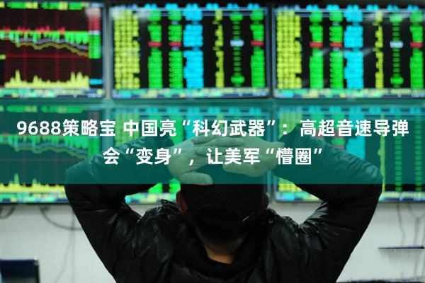 9688策略宝 中国亮“科幻武器”：高超音速导弹会“变身”，让美军“懵圈”