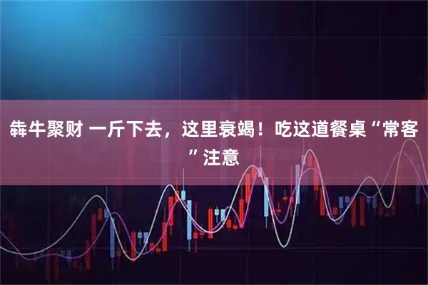 犇牛聚财 一斤下去，这里衰竭！吃这道餐桌“常客”注意