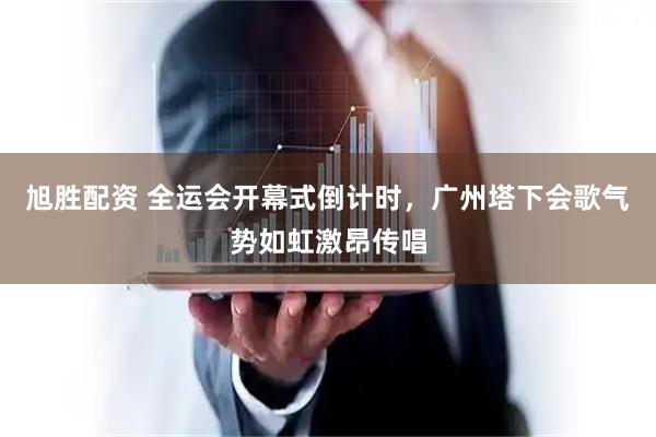 旭胜配资 全运会开幕式倒计时，广州塔下会歌气势如虹激昂传唱