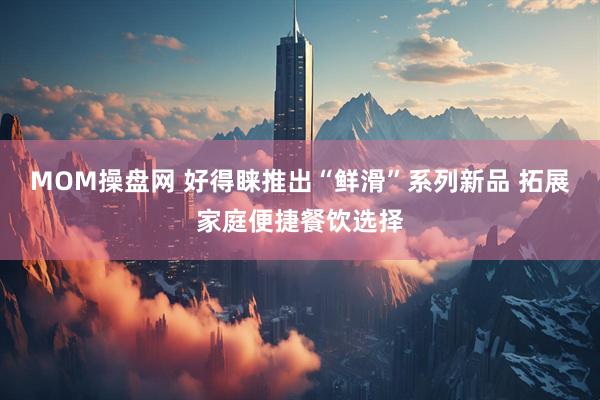 MOM操盘网 好得睐推出“鲜滑”系列新品 拓展家庭便捷餐饮选择