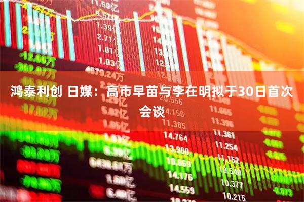 鸿泰利创 日媒：高市早苗与李在明拟于30日首次会谈