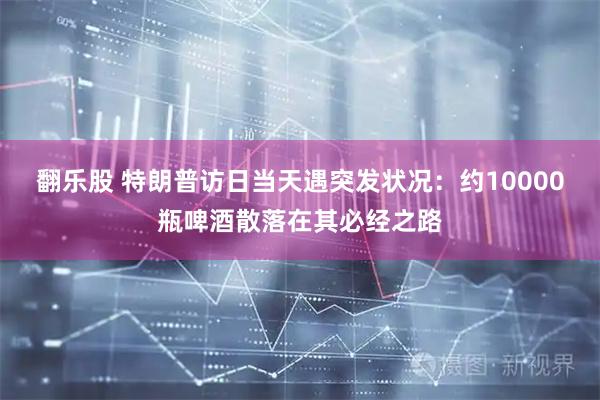 翻乐股 特朗普访日当天遇突发状况：约10000瓶啤酒散落在其必经之路