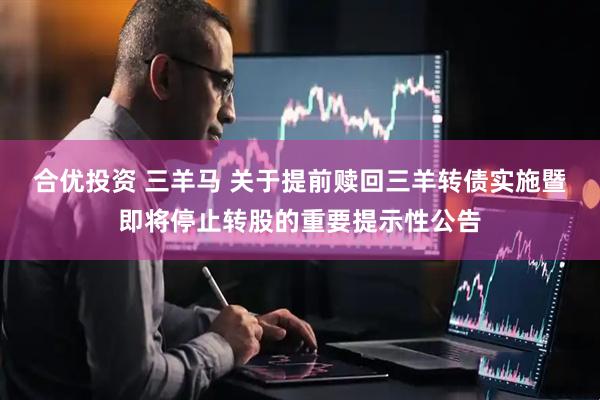 合优投资 三羊马 关于提前赎回三羊转债实施暨即将停止转股的重要提示性公告