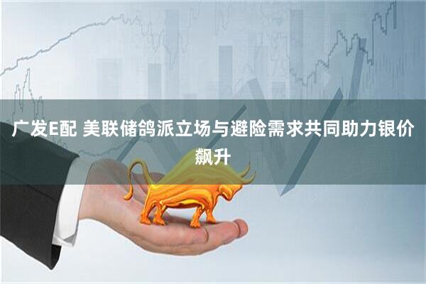 广发E配 美联储鸽派立场与避险需求共同助力银价飙升