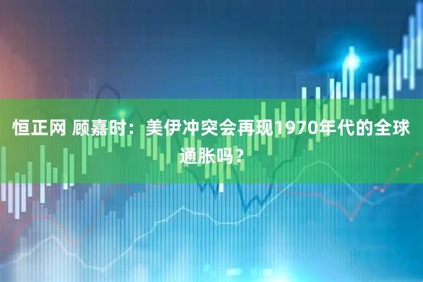 恒正网 顾嘉时：美伊冲突会再现1970年代的全球通胀吗？