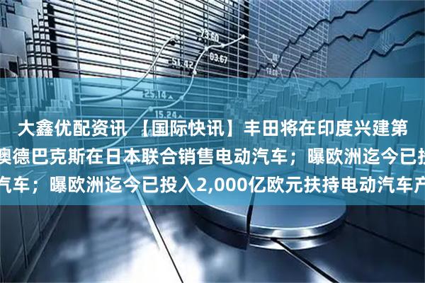 大鑫优配资讯 【国际快讯】丰田将在印度兴建第三家工厂；奇瑞将与澳德巴克斯在日本联合销售电动汽车；曝欧洲迄今已投入2,000亿欧元扶持电动汽车产业