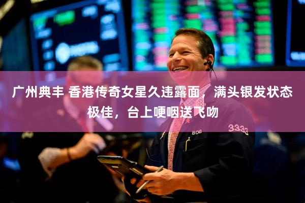 广州典丰 香港传奇女星久违露面，满头银发状态极佳，台上哽咽送飞吻