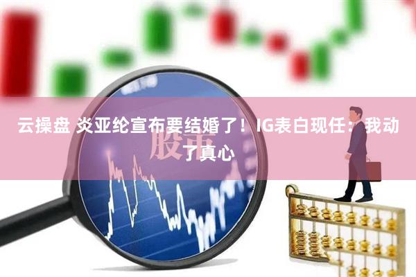 云操盘 炎亚纶宣布要结婚了！IG表白现任：我动了真心