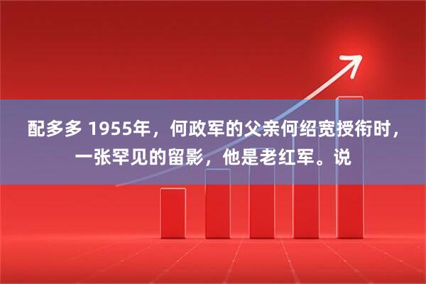 配多多 1955年，何政军的父亲何绍宽授衔时，一张罕见的留影，他是老红军。说