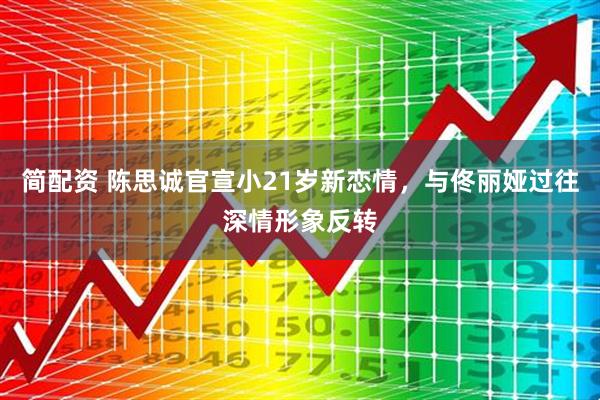 简配资 陈思诚官宣小21岁新恋情，与佟丽娅过往深情形象反转