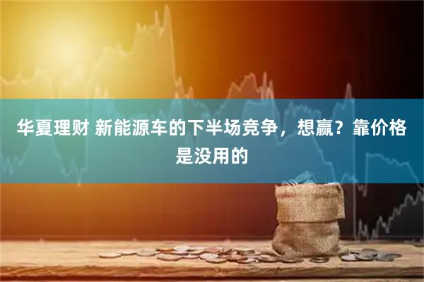 华夏理财 新能源车的下半场竞争，想赢？靠价格是没用的