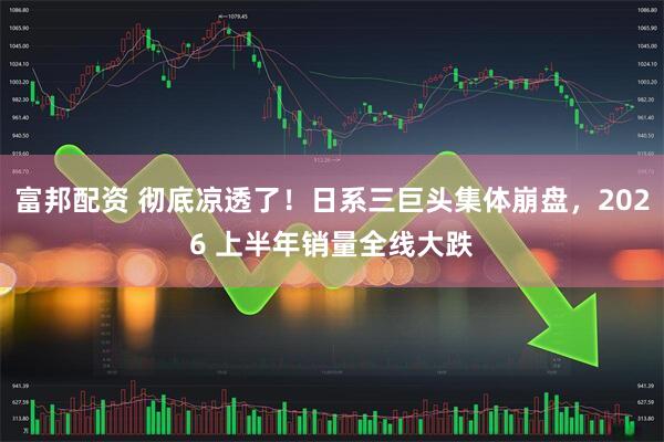 富邦配资 彻底凉透了！日系三巨头集体崩盘，2026 上半年销量全线大跌